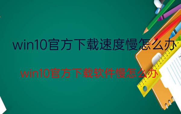 win10官方下载速度慢怎么办 win10官方下载软件慢怎么办？